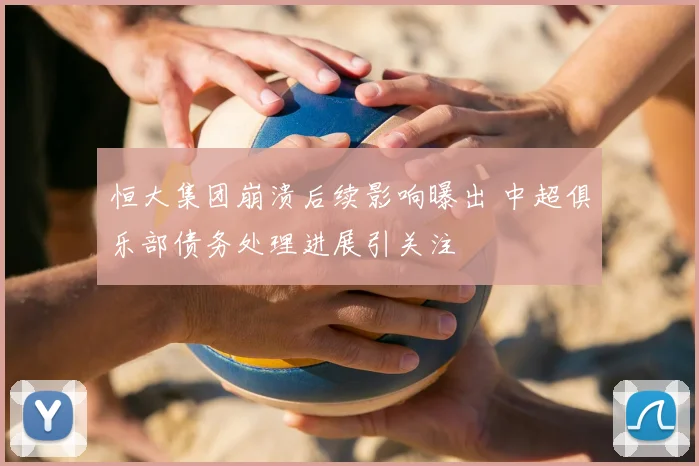 恒大集团崩溃后续影响曝出 中超俱乐部债务处理进展引关注