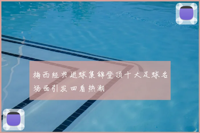 梅西经典进球集锦登顶十大足球名场面引发回看热潮