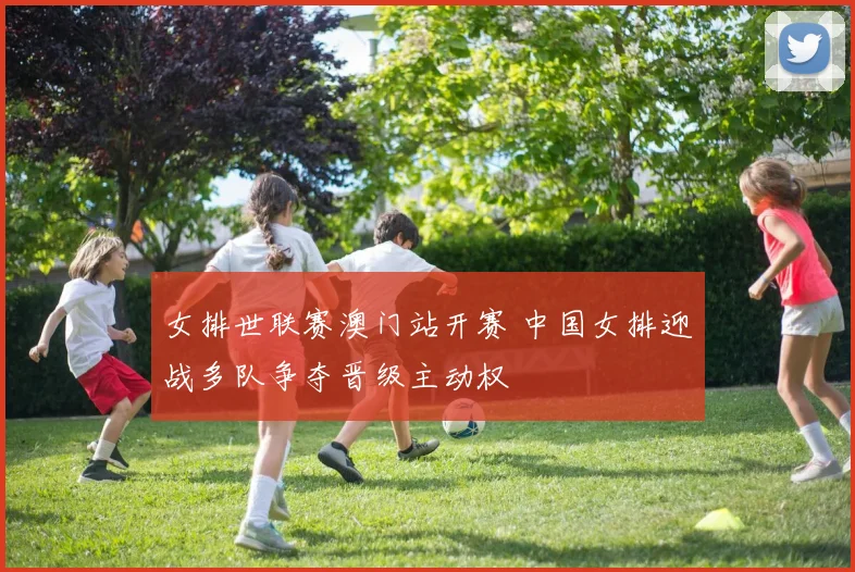 女排世联赛澳门站开赛 中国女排迎战多队争夺晋级主动权