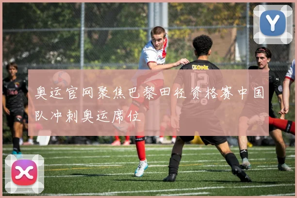 奥运官网聚焦巴黎田径资格赛中国队冲刺奥运席位