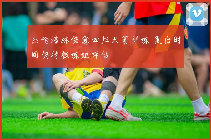 杰伦格林伤愈回归火箭训练 复出时间仍待教练组评估