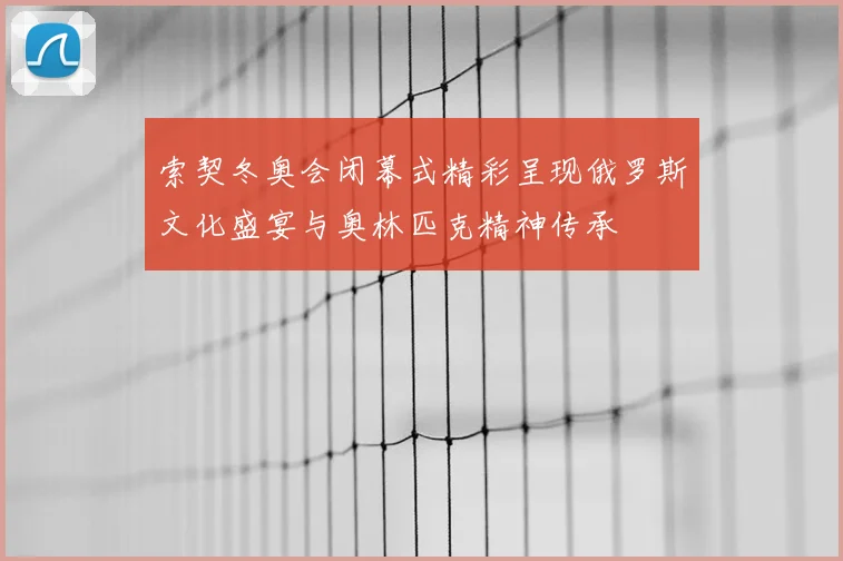 索契冬奥会闭幕式精彩呈现俄罗斯文化盛宴与奥林匹克精神传承