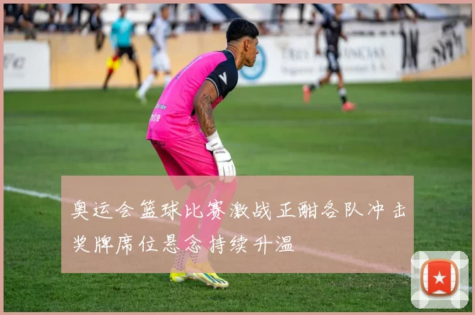 奥运会篮球比赛激战正酣各队冲击奖牌席位悬念持续升温