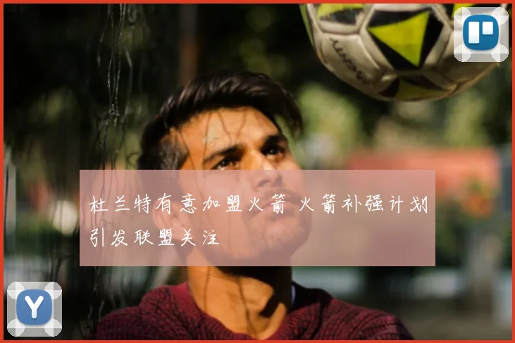 杜兰特有意加盟火箭 火箭补强计划引发联盟关注