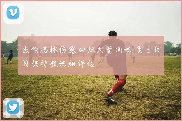 杰伦格林伤愈回归火箭训练 复出时间仍待教练组评估