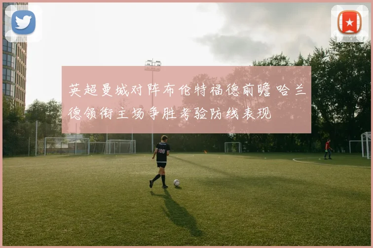 英超曼城对阵布伦特福德前瞻 哈兰德领衔主场争胜考验防线表现