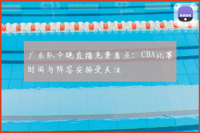广东队今晚直播免费看点：CBA比赛时间与阵容安排受关注