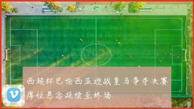 西超杯巴伦西亚迎战皇马争夺决赛席位悬念延续至终场