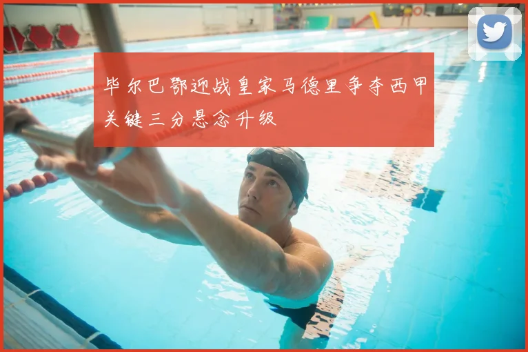 毕尔巴鄂迎战皇家马德里争夺西甲关键三分悬念升级