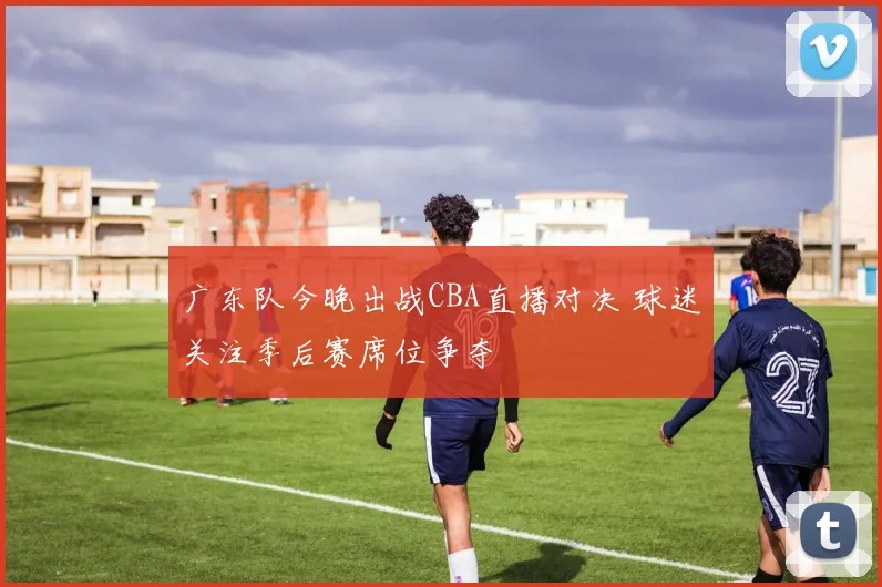 广东队今晚出战CBA直播对决 球迷关注季后赛席位争夺