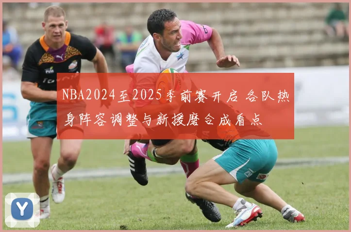 NBA2024至2025季前赛开启 各队热身阵容调整与新援磨合成看点