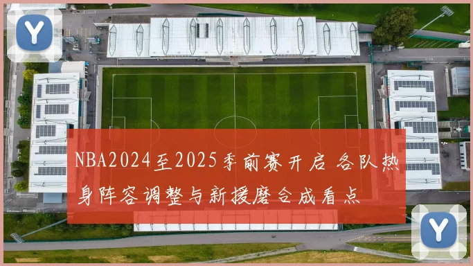 NBA2024至2025季前赛开启 各队热身阵容调整与新援磨合成看点