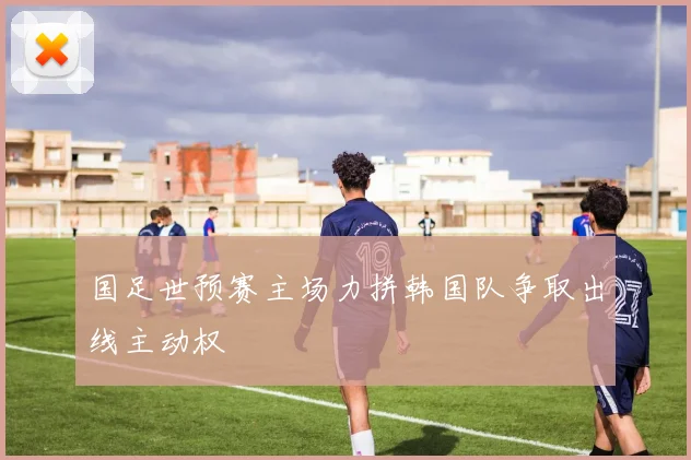 国足世预赛主场力拼韩国队争取出线主动权