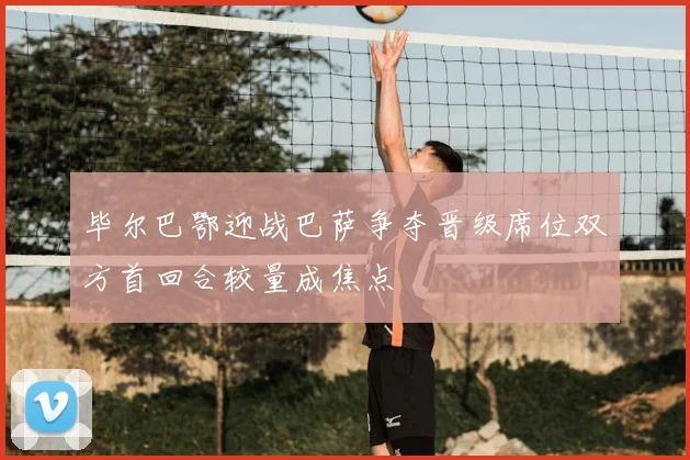 毕尔巴鄂迎战巴萨争夺晋级席位双方首回合较量成焦点