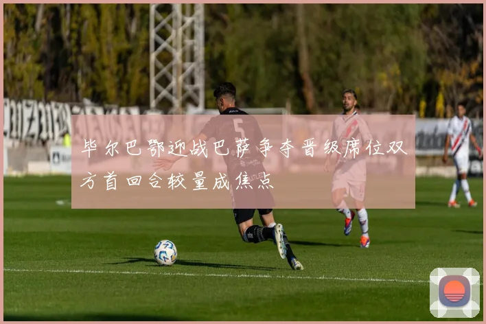 毕尔巴鄂迎战巴萨争夺晋级席位双方首回合较量成焦点