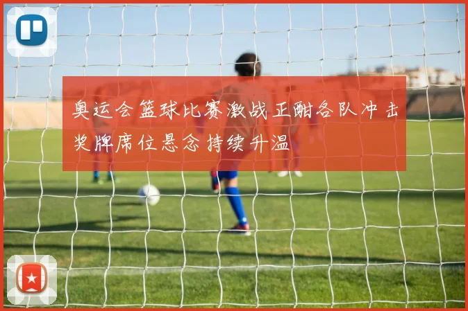 奥运会篮球比赛激战正酣各队冲击奖牌席位悬念持续升温