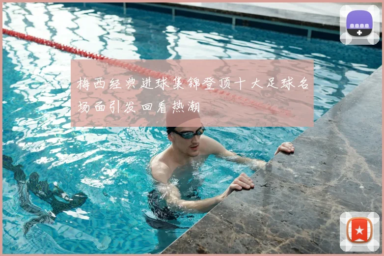 梅西经典进球集锦登顶十大足球名场面引发回看热潮