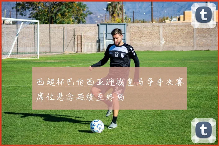 西超杯巴伦西亚迎战皇马争夺决赛席位悬念延续至终场