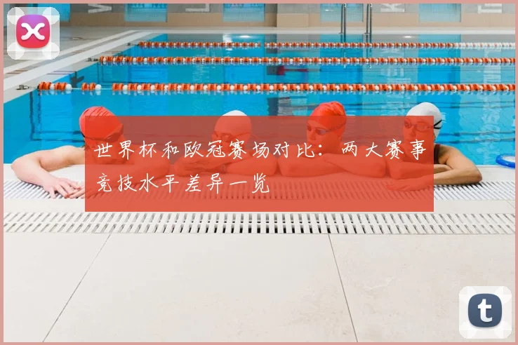 世界杯和欧冠赛场对比：两大赛事竞技水平差异一览