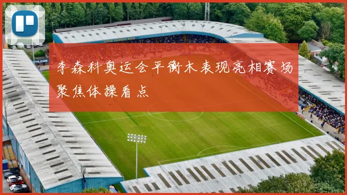 李森科奥运会平衡木表现亮相赛场聚焦体操看点