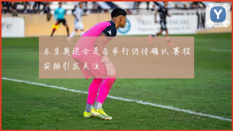 东京奥运会是否举行仍待确认 赛程安排引发关注