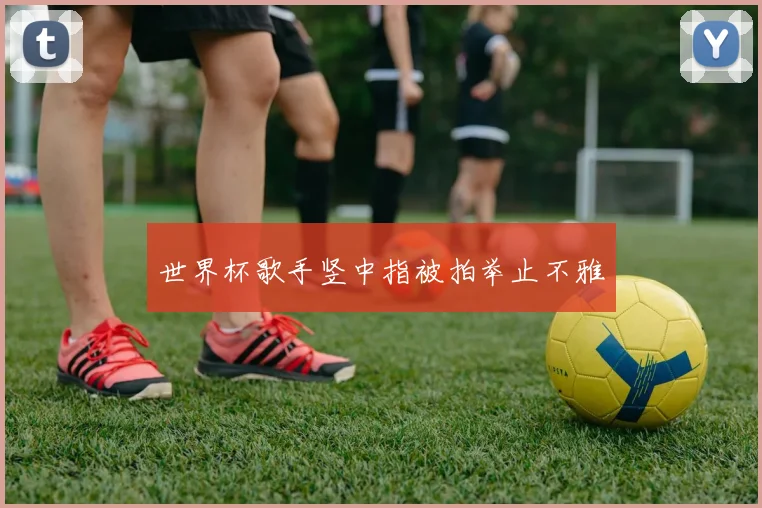 世界杯歌手竖中指被拍举止不雅