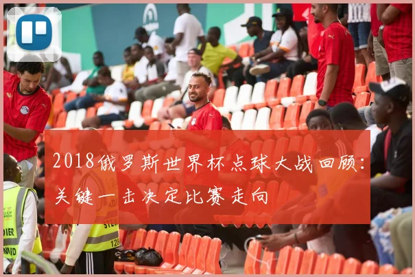2018俄罗斯世界杯点球大战回顾:关键一击决定比赛走向