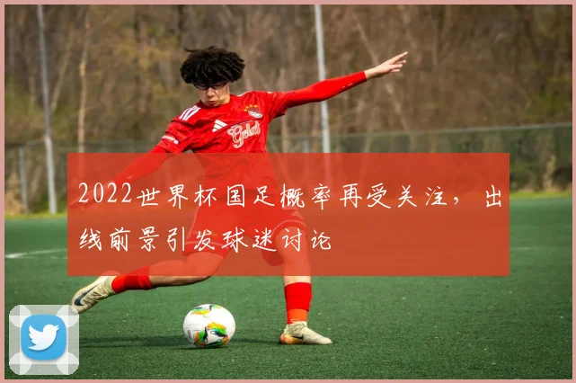 2022世界杯国足概率再受关注，出线前景引发球迷讨论