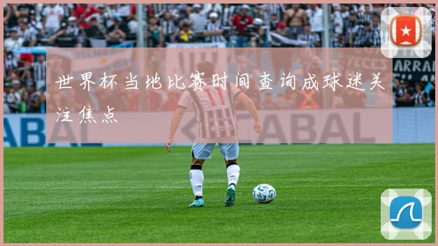 世界杯当地比赛时间查询成球迷关注焦点
