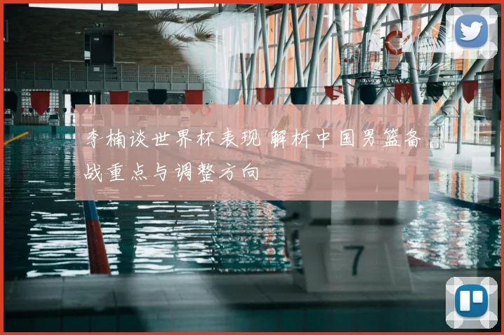 李楠谈世界杯表现 解析中国男篮备战重点与调整方向