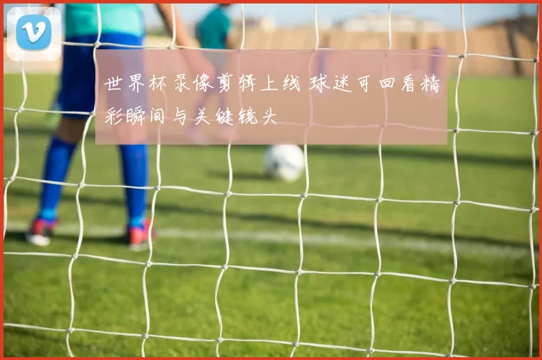 世界杯录像剪辑上线 球迷可回看精彩瞬间与关键镜头