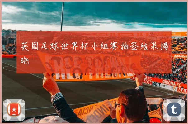 英国足球世界杯小组赛抽签结果揭晓